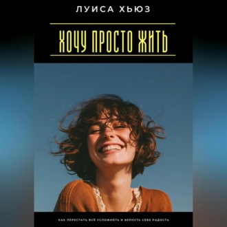 Хочу просто жить. Как перестать всё усложнять и вернуть себе радость