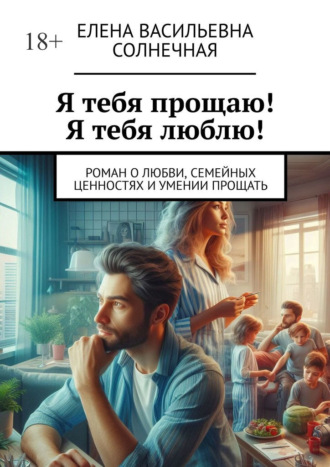 Я тебя прощаю! Я тебя люблю! Роман о любви, семейных ценностях и умении прощать