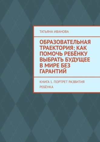 Образовательная траектория: как помочь ребёнку выбрать будущее в мире без гарантий. Книга 1. Портрет развития ребёнка