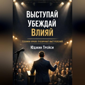 Выступай. Убеждай. Влияй. Техники ярких публичных выступлений