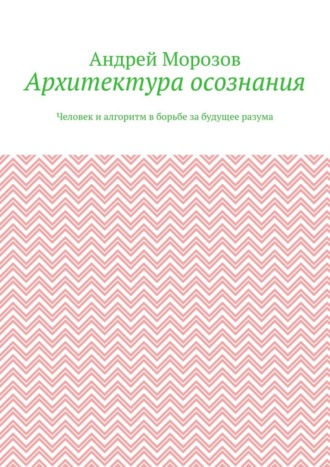 Архитектура осознания. Человек и алгоритм в борьбе за будущее разума