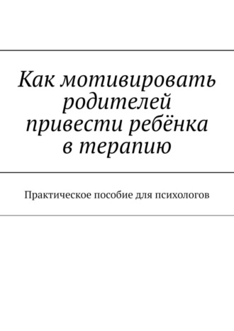 Как мотивировать родителей привести ребёнка в терапию. Практическое пособие для психологов