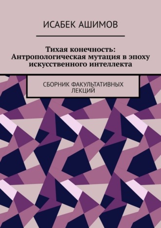 Тихая конечность: Антропологическая мутация в эпоху искусственного интеллекта. Сборник факультативных лекций