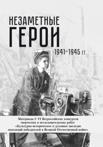Незаметные герои 1941-1945 гг. Материалы I–VI Всероссийских конкурсов творческих и исследовательских работ