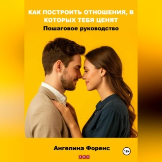 КАК ПОСТРОИТЬ ОТНОШЕНИЯ, В КОТОРЫХ ТЕБЯ ЦЕНЯТ. Пошаговое руководство. Ангелина Форенс