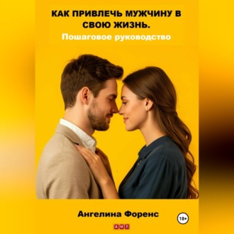 КАК ПРИВЛЕЧЬ МУЖЧИНУ В СВОЮ ЖИЗНЬ. Пошаговое руководство. Ангелина Форенс