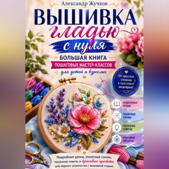Вышивка гладью с нуля. Большая книга пошаговых мастер-классов для детей и взрослых.