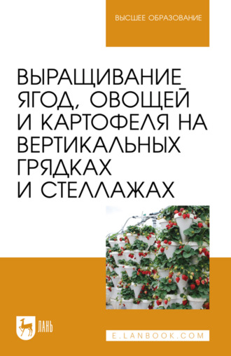 Выращивание ягод, овощей и картофеля на вертикальных грядках и стеллажах. Учебное пособие для вузов. 3-е издание, стереотипное