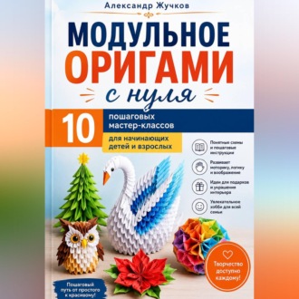 Модульное оригами с нуля. 10 пошаговых мастер-классов для начинающих детей и взрослых.
