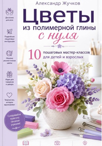 Цветы из полимерной глины с нуля. 10 пошаговых мастер-классов для детей и взрослых