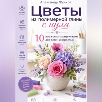 Цветы из полимерной глины с нуля. 10 пошаговых мастер-классов для детей и взрослых.