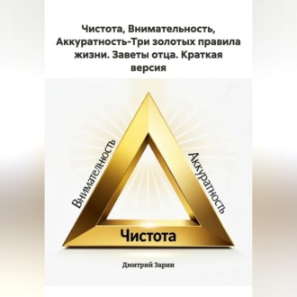 Чистота, Внимательность, Аккуратность-Три золотых правила жизни. Заветы отца. Краткая версия.