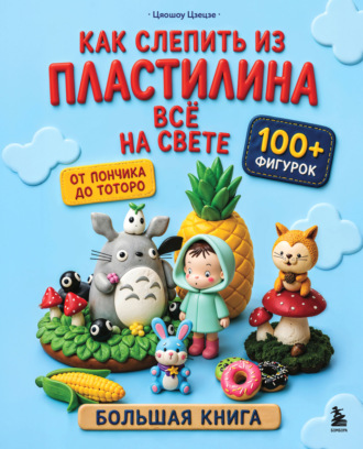Как слепить из пластилина всё на свете. От пончика до тоторо. 100+ фигурок. Большая книга