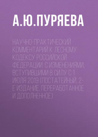 Научно-практический комментарий к Лесному кодексу Российской Федерации. С изменениями, вступившими в силу с 1 июля 2019 (постатейный, 2-е издание, переработанное и дополненное)