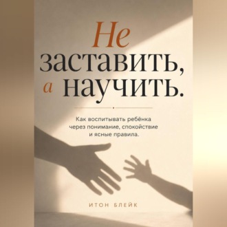 Не заставить, а научить. Как воспитывать ребёнка через понимание, спокойствие и ясные правила