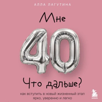 Мне 40. Что дальше? Как вступить в новый жизненный этап ярко, уверенно и легко