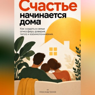 Счастье начинается дома: Как создать в семье атмосферу доверия, тепла и взаимопонимания